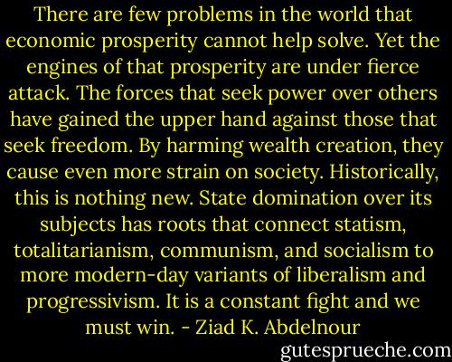 There are few problems in the world that economic prosperity<br />cannot help solve. Yet the engines of that prosperity are under fierce<br />attack. The forces that seek power over others have gained the upper<br />hand against those that seek freedom. By harming wealth creation,<br />they cause even more strain on society. Historically, this is nothing<br />new. State domination over its subjects has roots that connect statism,<br />totalitarianism, communism, and socialism to more modern-day variants<br />of liberalism and progressivism. It is a constant fight and we must<br />win. - Ziad K. Abdelnour