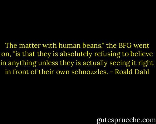 The matter with human beans," the BFG went on, "is that they is absolutely refusing to believe in anything unless they is actually seeing it right in front of their own schnozzles. - Roald Dahl