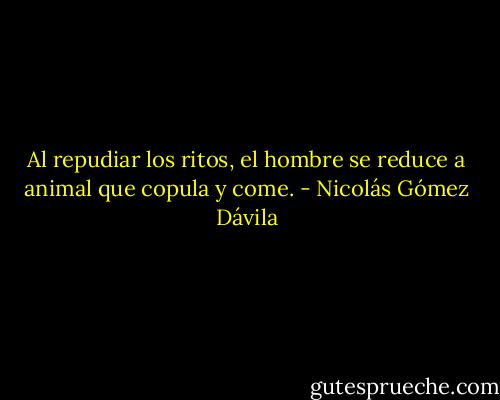 Al repudiar los ritos, el hombre se reduce a animal que copula y come. - Nicolás Gómez Dávila