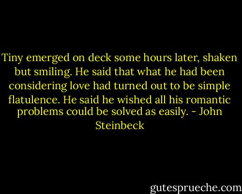 Tiny emerged on deck some hours later, shaken but smiling. He said that what he had been considering love had turned out to be simple flatulence. He said he wished all his romantic problems could be solved as easily. - John Steinbeck