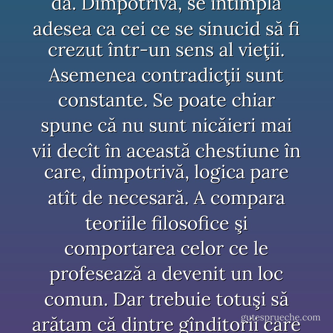 Apriori şi inversînd termenii problemei, după cum omul se sinucide sau nu se sinucide, s-ar părea ca nu există decît două soluţii filosofice: a spune da sau nu. Dar ar fi prea frumos să fie aşa. Căci trebuie să ţinem seama şi de aceia care, fără să ajungă la vreo concluzie, se întreabă neîncetat. Aici, abia dacă fac o ironie: e vorba de majoritatea oamenilor. Văd, de asemenea, că cei ce răspund nu, acţionează ca şi cum ar gîndi da. De fapt, dacă accept criteriul nietzschean, aceştia gindesc, într-un fel sau altul, da. Dimpotrivă, se întîmplă adesea ca cei ce se sinucid să fi crezut într-un sens al vieţii. Asemenea contradicţii sunt constante. Se poate chiar spune că nu sunt nicăieri mai vii decît în această chestiune în care, dimpotrivă, logica pare atît de necesară. A compara teoriile filosofice şi comportarea celor ce le profesează a devenit un loc comun. Dar trebuie totuşi să arătam că dintre gînditorii care au refuzat un sens vieţii, niciunul, în afară de Kirilov, care aparţine literaturii, de Peregrinqs, care se naşte din legendă , şi de Jules Lequier, care ţine de ipoteză, nu a mers cu logica pînă la a refuza această viaţă. Se citează adesea, în derîdere, numele lui Schopenhauer, care făcea elogiul sinuciderii în faţa unei mese îmbelşugate. Nu-i nimic de rîs în asta. Modul acesta de a nu lua tragicul în serios nu-i chiar atît de grav, dar el îl defineşte pînă la urmă pe om. - Albert Camus