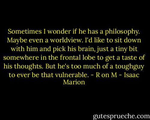Sometimes I wonder if he has a philosophy. Maybe even a worldview. I'd like to sit down with him and pick his brain, just a tiny bit somewhere in the frontal lobe to get a taste of his thoughts. But he's too much of a toughguy to ever be that vulnerable. - R on M - Isaac Marion