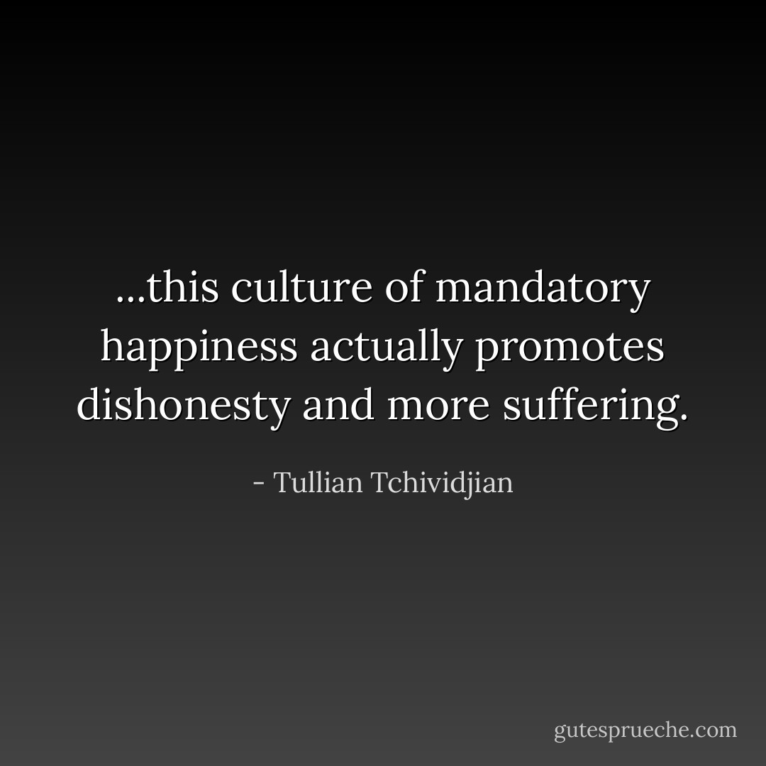 ...this culture of mandatory happiness actually promotes dishonesty and more suffering. - Tullian Tchividjian