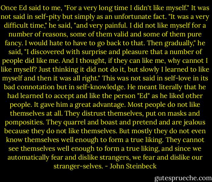 Once Ed said to me, "For a very long time I didn't like myself." It was not said in self-pity but simply as an unfortunate fact. "It was a very difficult time," he said, "and very painful. I did not like myself for a number of reasons, some of them valid and some of them pure fancy. I would hate to have to go back to that. Then gradually," he said, "I discovered with surprise and pleasure that a number of people did like me. And I thought, if they can like me, why cannot I like myself? Just thinking it did not do it, but slowly I learned to like myself and then it was all right." This was not said in self-love in its bad connotation but in self-knowledge. He meant literally that he had learned to accept and like the person "Ed" as he liked other people. It gave him a great advantage. Most people do not like themselves at all. They distrust themselves, put on masks and pomposities. They quarrel and boast and pretend and are jealous because they do not like themselves. But mostly they do not even know themselves well enough to form a true liking. They cannot see themselves well enough to form a true liking, and since we automatically fear and dislike strangers, we fear and dislike our stranger-selves. - John Steinbeck