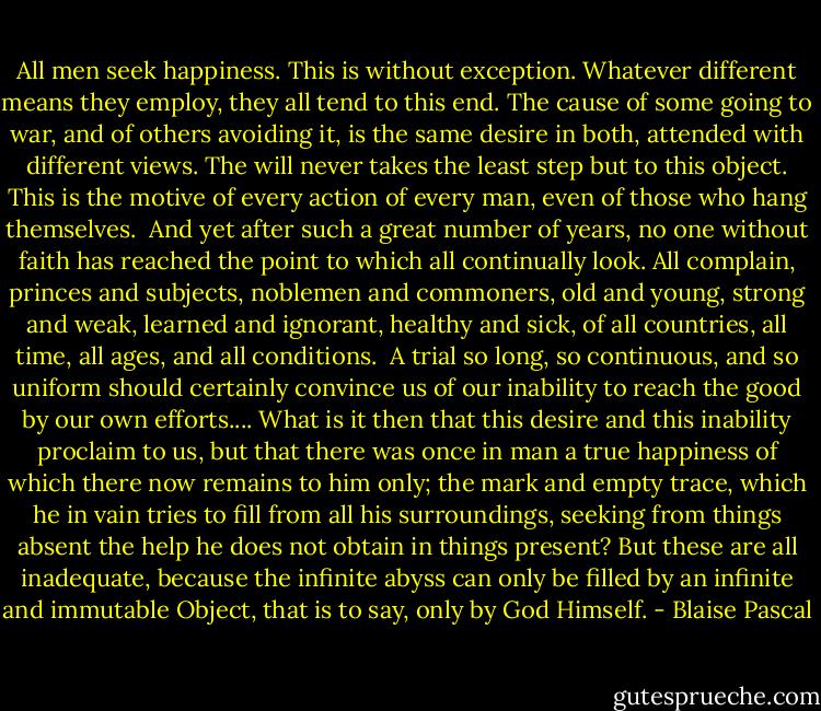 All men seek happiness. This is without exception. Whatever different means they employ, they all tend to this end. The cause of some going to war, and of others avoiding it, is the same desire in both, attended with different views. The will never takes the least step but to this object. This is the motive of every action of every man, even of those who hang themselves.<br /><br />And yet after such a great number of years, no one without faith has reached the point to which all continually look. All complain, princes and subjects, noblemen and commoners, old and young, strong and weak, learned and ignorant, healthy and sick, of all countries, all time, all ages, and all conditions.<br /><br />A trial so long, so continuous, and so uniform should certainly convince us of our inability to reach the good by our own efforts.... What is it then that this desire and this inability proclaim to us, but that there was once in man a true happiness of which there now remains to him only; the mark and empty trace, which he in vain tries to fill from all his surroundings, seeking from things absent the help he does not obtain in things present? But these are all inadequate, because the infinite abyss can only be filled by an infinite and immutable Object, that is to say, only by God Himself. - Blaise Pascal