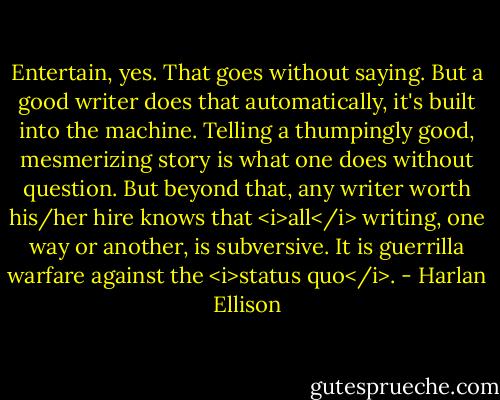 Entertain, yes. That goes without saying. But a good writer does that automatically, it's built into the machine. Telling a thumpingly good, mesmerizing story is what one does without question. But beyond that, any writer worth his/her hire knows that <i>all</i> writing, one way or another, is subversive. It is guerrilla warfare against the <i>status quo</i>. - Harlan Ellison