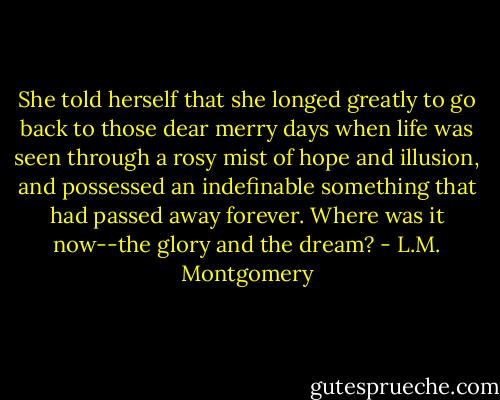 She told herself that she longed greatly to go back to those dear merry days when life was seen through a rosy mist of hope and illusion, and possessed an indefinable something that had passed away forever. Where was it now--the glory and the dream? - L.M. Montgomery