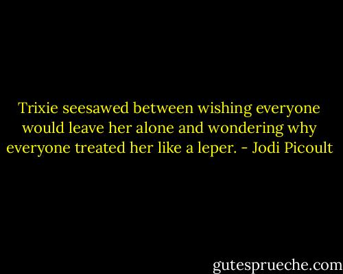 Trixie seesawed between wishing everyone would leave her alone and wondering why everyone treated her like a leper. - Jodi Picoult