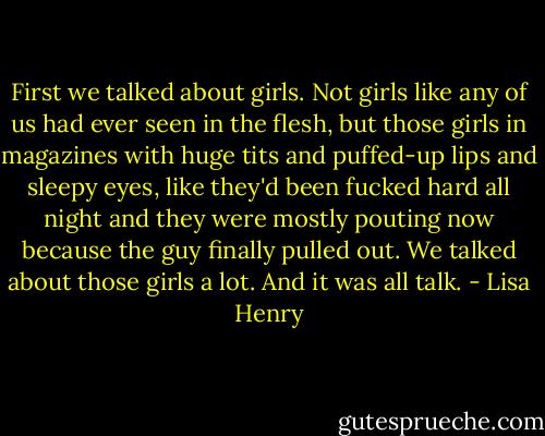 First we talked about girls. Not girls like any of us had ever seen in the flesh, but those girls in magazines with huge tits and puffed-up lips and sleepy eyes, like they'd been fucked hard all night and they were mostly pouting now because the guy finally pulled out. We talked about those girls a lot. And it was all talk. - Lisa Henry