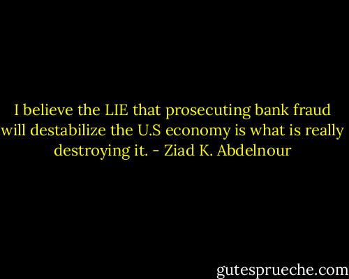 I believe the LIE that prosecuting bank fraud will destabilize the U.S economy is what is really destroying it. - Ziad K. Abdelnour