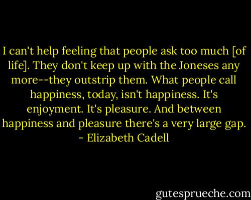 I can't help feeling that people ask too much [of life]. They don't keep up with the Joneses any more--they outstrip them. What people call happiness, today, isn't happiness. It's enjoyment. It's pleasure. And between happiness and pleasure there's a very large gap. - Elizabeth Cadell
