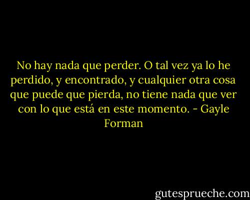 No hay nada que perder. O tal vez ya lo he perdido, y encontrado, y cualquier otra cosa que puede que pierda, no tiene nada que ver con lo que está en este momento. - Gayle Forman