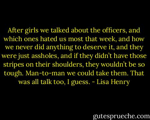 After girls we talked about the officers, and which ones hated us most that week, and how we never did anything to deserve it, and they were just assholes, and if they didn’t have those stripes on their shoulders, they wouldn’t be so tough. Man-to-man we could take them. That was all talk too, I guess. - Lisa Henry