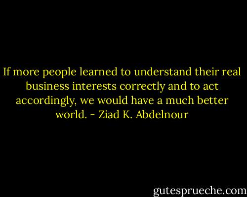 If more people learned to understand their real business interests correctly and to act accordingly, we would have a much better world. - Ziad K. Abdelnour