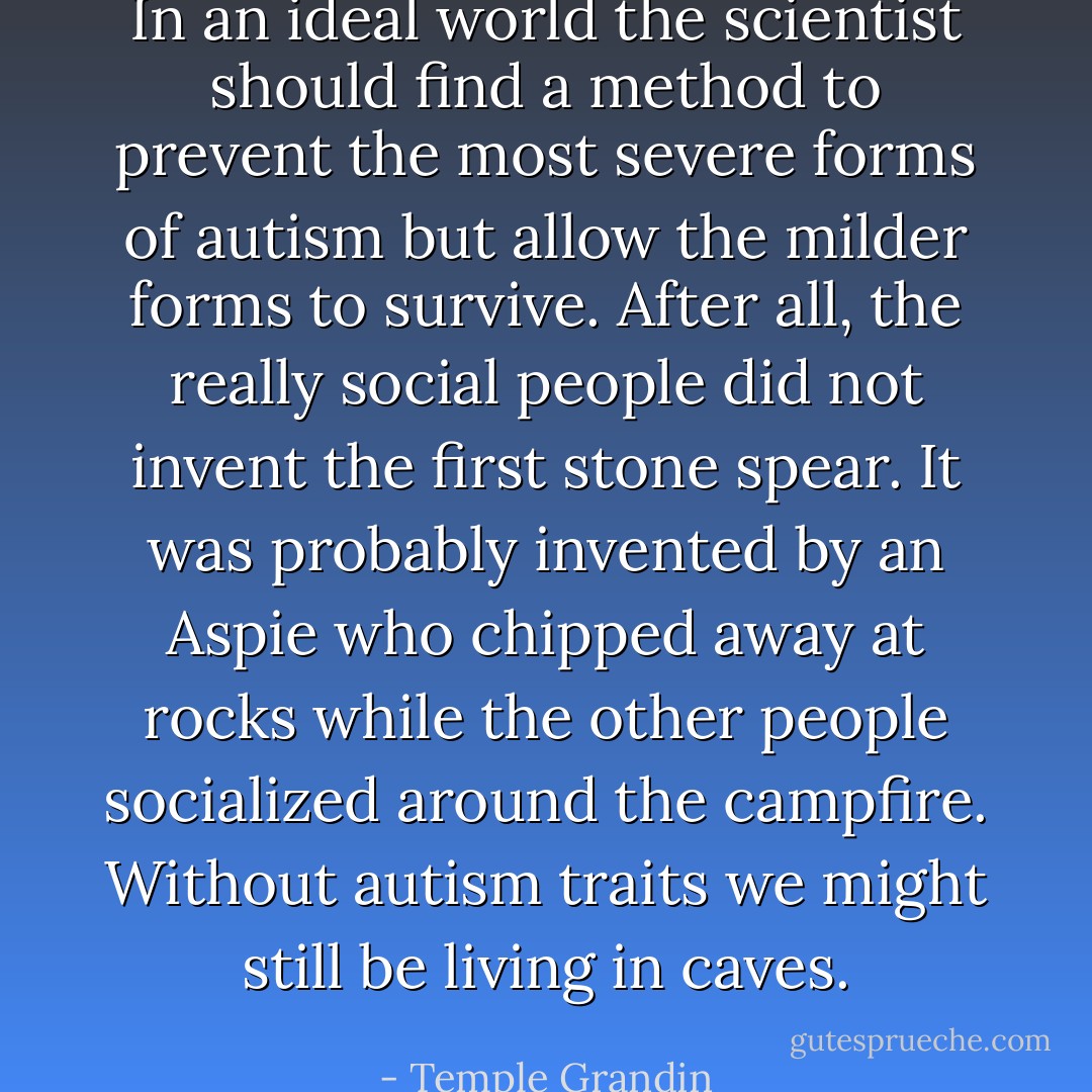 In an ideal world the scientist should find a method to prevent the most severe forms of autism but allow the milder forms to survive. After all, the really social people did not invent the first stone spear. It was probably invented by an Aspie who chipped away at rocks while the other people socialized around the campfire. Without autism traits we might still be living in caves. - Temple Grandin