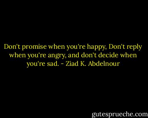 Don't promise when you're happy, Don't reply when you're angry, and don't decide when you're sad. - Ziad K. Abdelnour
