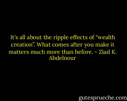 It's all about the ripple effects of “wealth creation”. What comes after you make it matters much more than before. - Ziad K. Abdelnour
