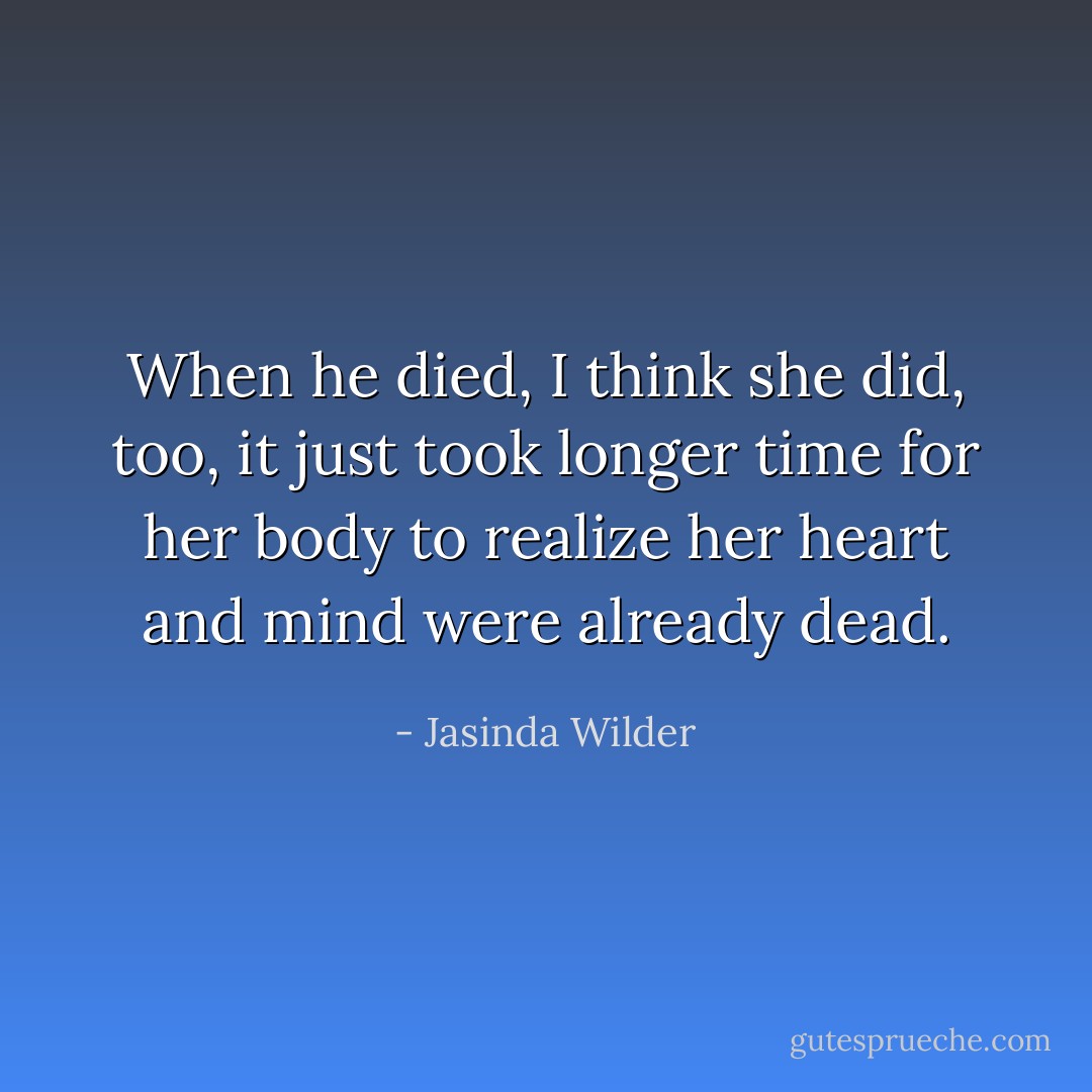 When he died, I think she did, too, it just took longer time for her body to realize her heart and mind were already dead. - Jasinda Wilder