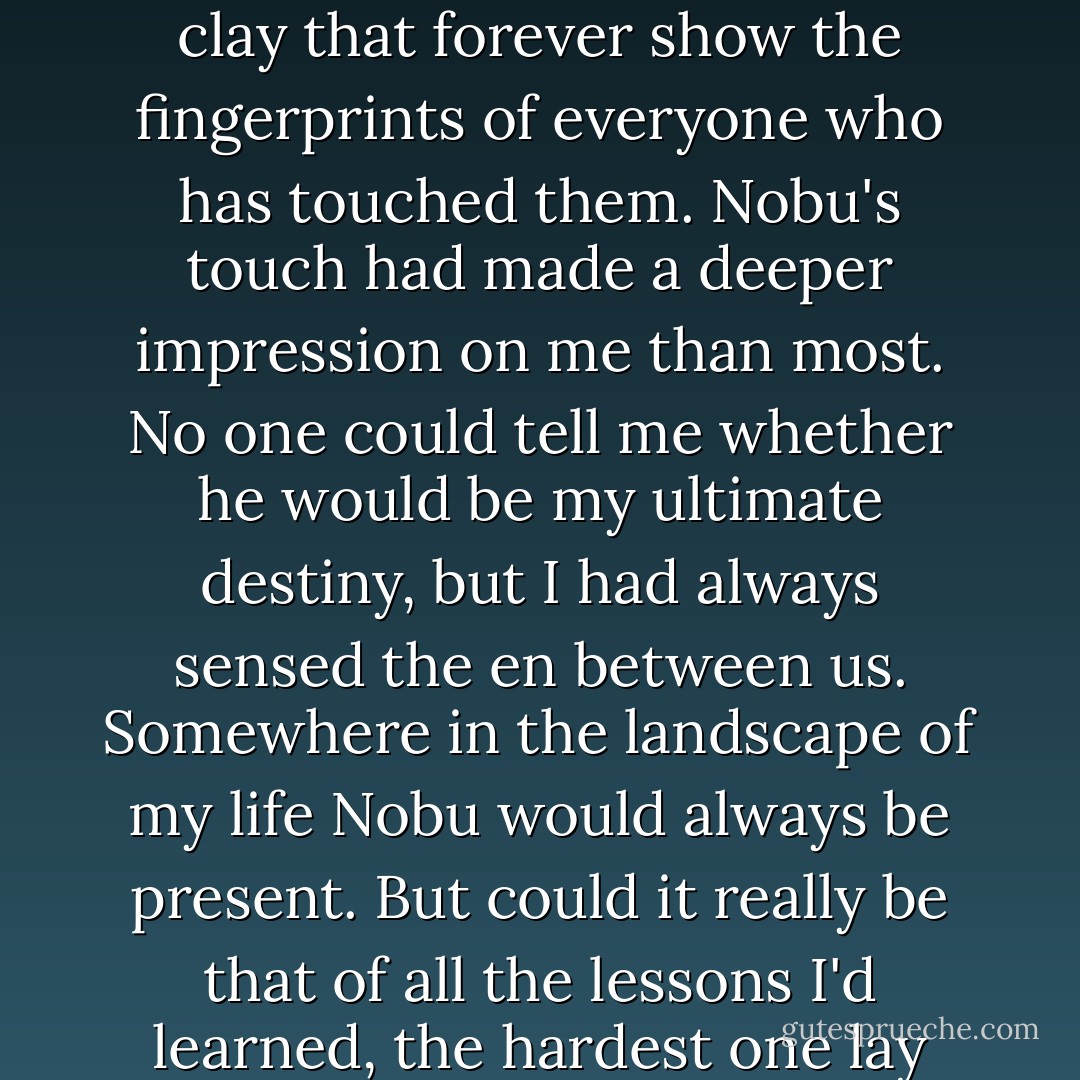 I knew even then that she was right. An en is a karmic bond lasting a lifetime. Nowadays many people seem to believe their lives are entirely a matter of choice; but in my day we viewed ourselves as pieces of clay that forever show the fingerprints of everyone who has touched them. Nobu's touch had made a deeper impression on me than most. No one could tell me whether he would be my ultimate destiny, but I had always sensed the en between us. Somewhere in the landscape of my life Nobu would always be present. But could it really be that of all the lessons I'd learned, the hardest one lay just ahead of me? Would I really have to take each of my hopes and put them away where no one would ever see them again, where not even I would ever see them? - Arthur Golden