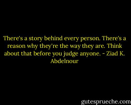 There's a story behind every person. There's a reason why they're the way they are. Think about that before you judge anyone. - Ziad K. Abdelnour