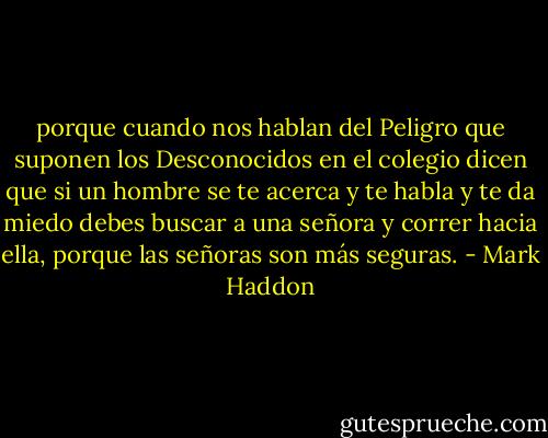 porque cuando nos hablan del Peligro que suponen los Desconocidos en el colegio dicen que si un hombre se te acerca y te habla y te da miedo debes buscar a una señora y correr hacia ella, porque las señoras son más seguras. - Mark Haddon