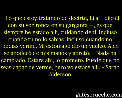 —Lo que estoy tratando de decirte, Lila<br />—dijo él con su voz ronca en su garganta —, es que siempre he estado allí, cuidando de ti, incluso cuando tú no lo sabías, incluso cuando no podías verme.<br />Mi estómago dio un vuelco. Alex se apoderó de mis manos y apretó.<br />—Nada ha cambiado. Estaré ahí, lo prometo. Puede que no seas capaz de verme, pero yo estaré allí. - Sarah Alderson