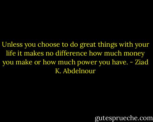 Unless you choose to do great things with your life it makes no difference how much money you make or how much power you have. - Ziad K. Abdelnour