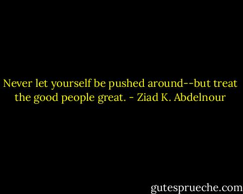 Never let yourself be pushed around--but treat the good people great. - Ziad K. Abdelnour