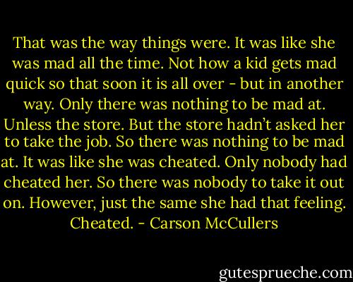 That was the way things were. It was like she was mad all the time. Not how a kid gets mad quick so that soon it is all over - but in another way. Only there was nothing to be mad at. Unless the store. But the store hadn’t asked her to take the job. So there was nothing to be mad at. It was like she was cheated. Only nobody had cheated her. So there was nobody to take it out on. However, just the same she had that feeling. Cheated. - Carson McCullers