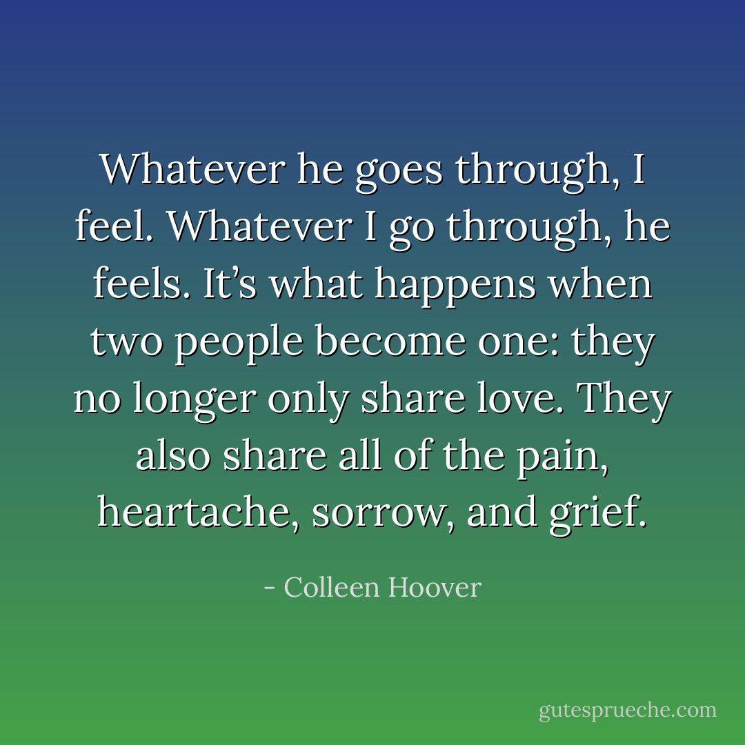 Whatever he goes through, I feel. Whatever I go through, he feels. It’s what happens when two people become one: they no longer only share love. They also share all of the pain, heartache, sorrow, and grief. - Colleen Hoover