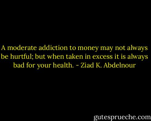 A moderate addiction to money may not always be hurtful; but when taken in excess it is always bad for your health. - Ziad K. Abdelnour