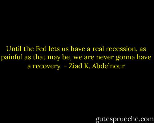 Until the Fed lets us have a real recession, as painful as that may be, we are never gonna have a recovery. - Ziad K. Abdelnour