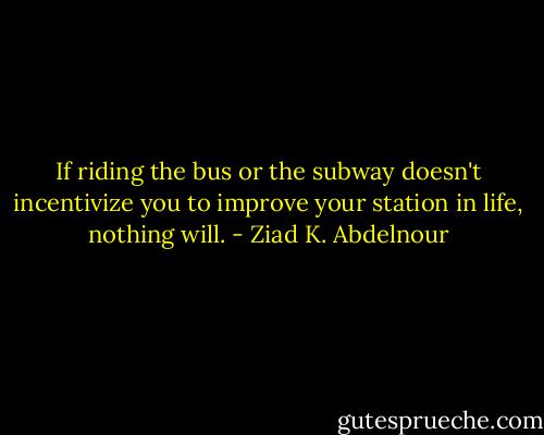 If riding the bus or the subway doesn't incentivize you to improve your station in life, nothing will. - Ziad K. Abdelnour