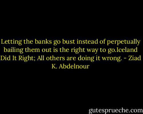 Letting the banks go bust instead of perpetually bailing them out is the right way to go.Iceland Did It Right; All others are doing it wrong. - Ziad K. Abdelnour