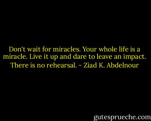 Don't wait for miracles. Your whole life is a miracle. Live it up and dare to leave an impact. There is no rehearsal. - Ziad K. Abdelnour