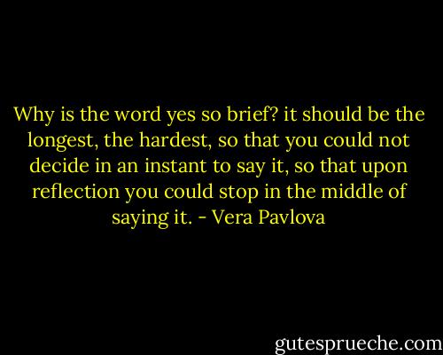 Why is the word yes so brief?<br />it should be<br />the longest,<br />the hardest,<br />so that you could not decide in an instant to say it,<br />so that upon reflection you could stop<br />in the middle of saying it. - Vera Pavlova