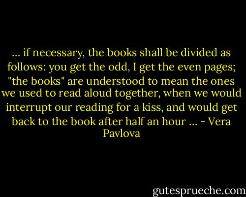 … if necessary, the books shall be divided as follows:<br />you get the odd, I get the even pages;<br />"the books" are understood to mean the ones we used to read aloud<br />together, when we would interrupt our reading for a kiss,<br />and would get back to the book after half an hour … - Vera Pavlova