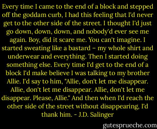 Every time I came to the end of a block and stepped off the goddam curb, I had this feeling that I'd never get to the other side of the street. I thought I'd just go down, down, down, and nobody'd ever see me again. Boy, did it scare me. You can't imagine. I started sweating like a bastard – my whole shirt and underwear and everything. Then I started doing something else. Every time I'd get to the end of a block I'd make believe I was talking to my brother Allie. I'd say to him, "Allie, don't let me disappear. Allie, don't let me disappear. Allie, don't let me disappear. Please, Allie." And then when I'd reach the other side of the street without disappearing, I'd thank him. - J.D. Salinger