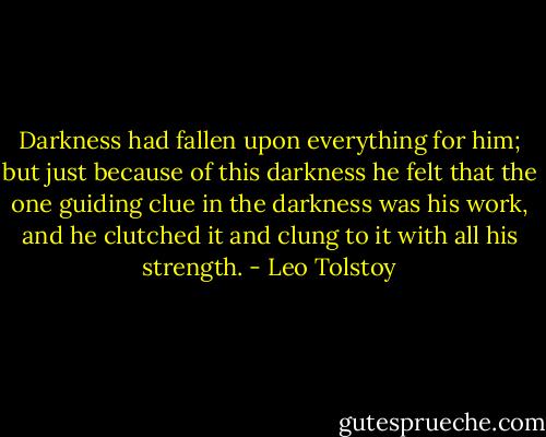 Darkness had fallen upon everything for him; but just because of this darkness he felt that the one guiding clue in the darkness was his work, and he clutched it and clung to it with all his strength. - Leo Tolstoy