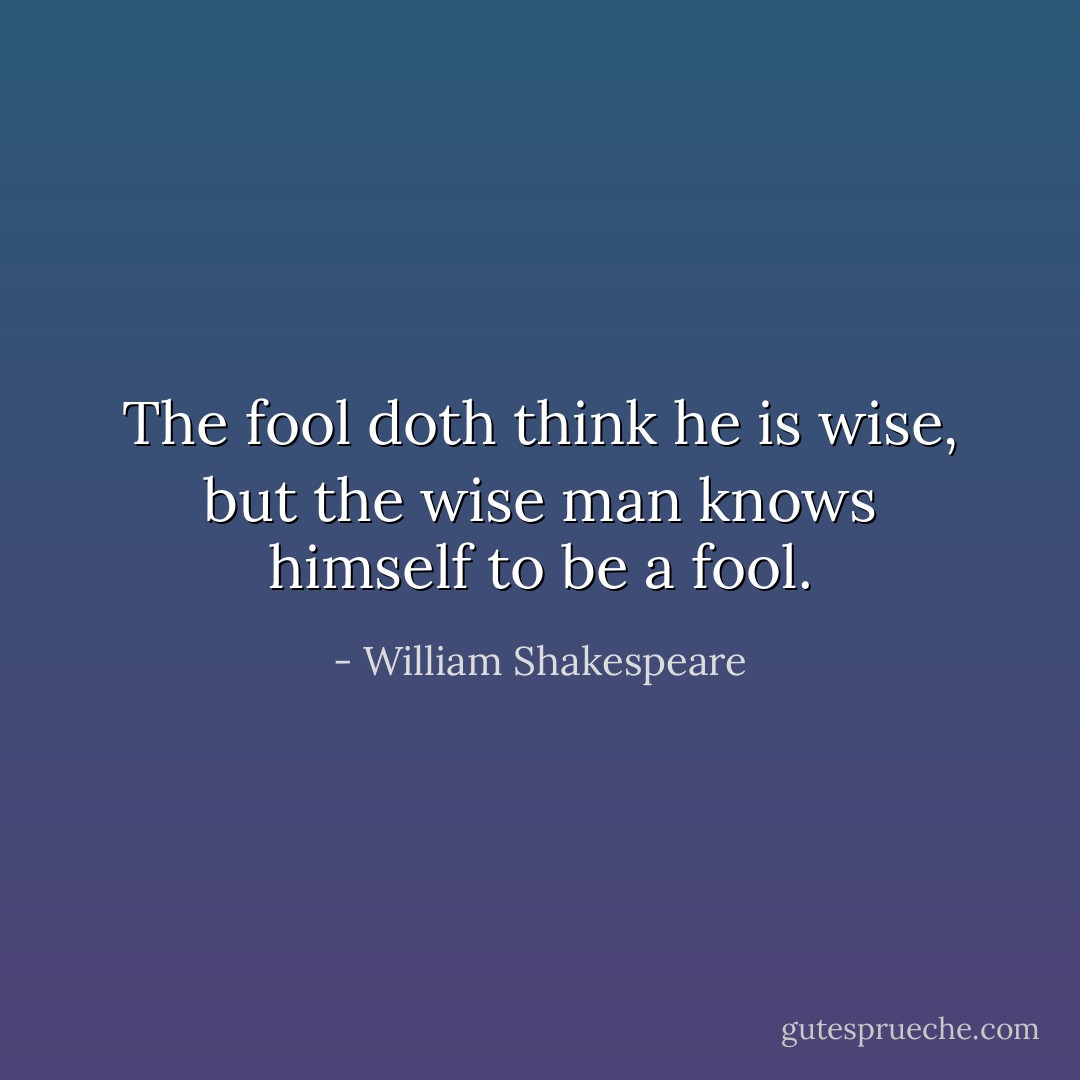 The fool doth think he is wise, but the wise man knows himself to be a fool. - William Shakespeare