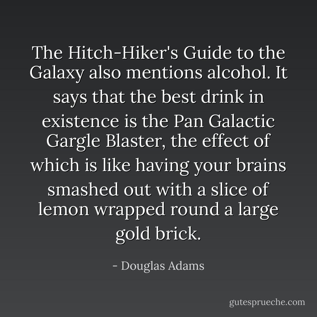 The Hitch-Hiker's Guide to the Galaxy also mentions alcohol. It says that the best drink in existence is the Pan Galactic Gargle Blaster, the effect of which is like having your brains smashed out with a slice of lemon wrapped round a large gold brick. - Douglas Adams