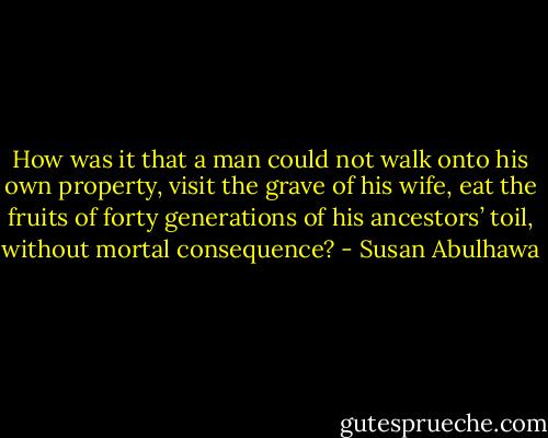 How was it that a man could not walk onto his own property, visit the grave of his wife, eat the fruits of forty generations of his ancestors’ toil, without mortal consequence? - Susan Abulhawa