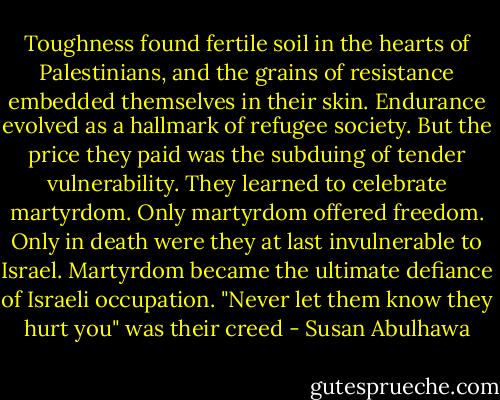 Toughness found fertile soil in the hearts of Palestinians, and the grains of resistance embedded themselves in their skin. Endurance evolved as a hallmark of refugee society. But the price they paid was the subduing of tender vulnerability. They learned to celebrate martyrdom. Only martyrdom offered freedom. Only in death were they at last invulnerable to Israel. Martyrdom became the ultimate defiance of Israeli occupation. "Never let them know they hurt you" was their creed - Susan Abulhawa