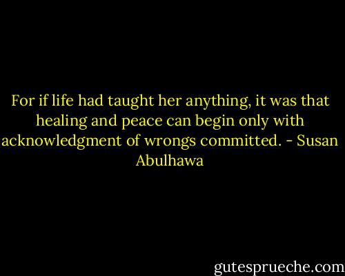 For if life had taught her anything, it was that healing and peace can begin only with acknowledgment of wrongs committed. - Susan Abulhawa