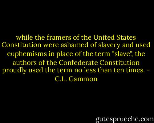 while the framers of the United States Constitution were ashamed of slavery and used euphemisms in place of the term "slave", the authors of the Confederate Constitution proudly used the term no less than ten times. - C.L. Gammon