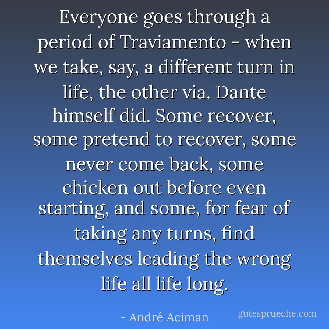 Everyone goes through a period of <i>Traviamento</i> - when we take, say, a different turn in life, the other <i>via</i>. Dante himself did. Some recover, some pretend to recover, some never come back, some chicken out before even starting, and some, for fear of taking any turns, find themselves leading the wrong life all life long. - André Aciman