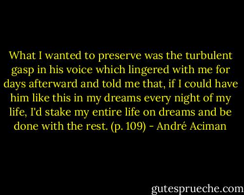 What I wanted to preserve was the turbulent gasp in his voice which lingered with me for days afterward and told me that, if I could have him like this in my dreams every night of my life, I'd stake my entire life on dreams and be done with the rest. (p. 109) - André Aciman