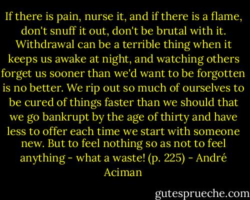 If there is pain, nurse it, and if there is a flame, don't snuff it out, don't be brutal with it. Withdrawal can be a terrible thing when it keeps us awake at night, and watching others forget us sooner than we'd want to be forgotten is no better. We rip out so much of ourselves to be cured of things faster than we should that we go bankrupt by the age of thirty and have less to offer each time we start with someone new. But to feel nothing so as not to feel anything - what a waste! (p. 225) - André Aciman