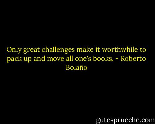 Only great challenges make it worthwhile to pack up and move all one's books. - Roberto Bolaño