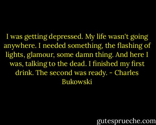 I was getting depressed. My life wasn't going anywhere. I needed something, the flashing of lights, glamour, some damn thing. And here I was, talking to the dead. I finished my first drink. The second was ready. - Charles Bukowski
